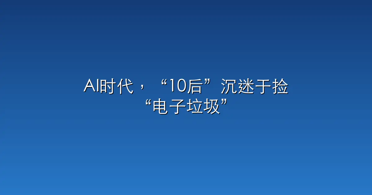AI时代，“10后”沉迷于捡“电子垃圾”