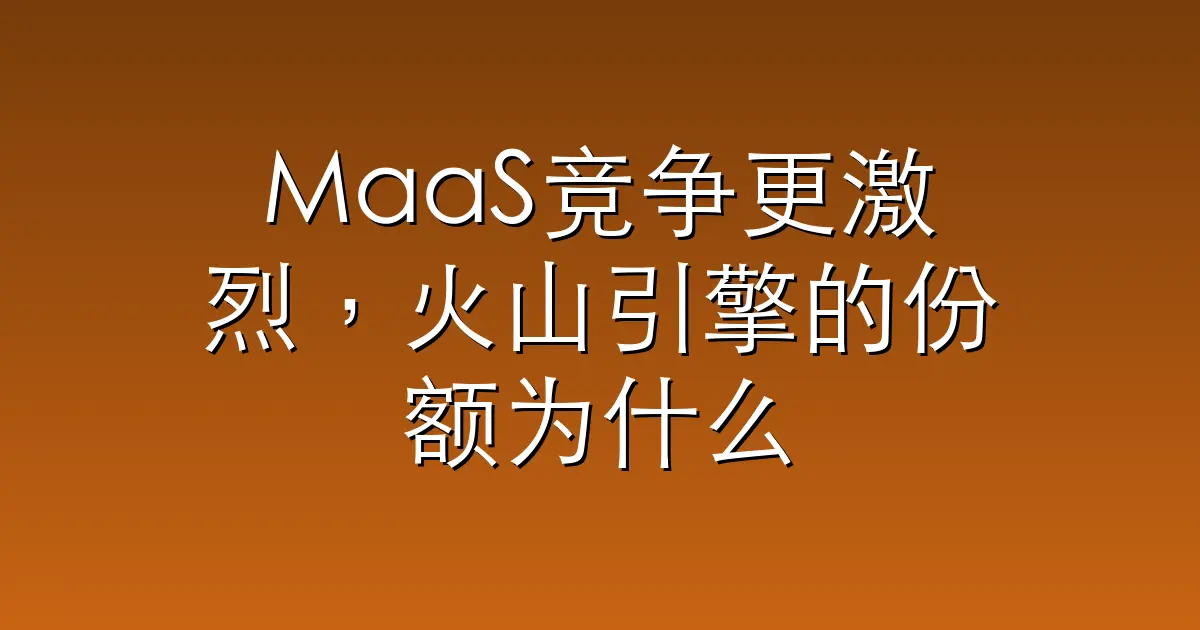 MaaS竞争更激烈，火山引擎的份额为什么还在涨？